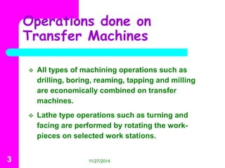 Operations done on 
Transfer Machines 
 All types of machining operations such as 
drilling, boring, reaming, tapping and milling 
are economically combined on transfer 
machines. 
 Lathe type operations such as turning and 
facing are performed by rotating the work-pieces 
on selected work stations. 
3 11/27/2014 
 