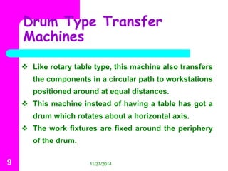 Drum Type Transfer 
Machines 
 Like rotary table type, this machine also transfers 
the components in a circular path to workstations 
positioned around at equal distances. 
 This machine instead of having a table has got a 
drum which rotates about a horizontal axis. 
 The work fixtures are fixed around the periphery 
of the drum. 
9 11/27/2014 
 