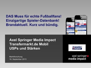 Axel Springer Media Impact
Transfermarkt.de Mobil
USPs und Stärken
Marktforschung
18. September 2013
DAS Muss für echte Fußballfans!
Einzigartige Spieler-Datenbank!
Brandaktuell. Kurz und bündig.
 