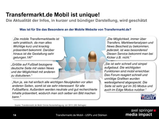 14 Transfermarkt.de Mobil - USPs und Stärken
„Die Möglichkeit, immer über
Transfers, Marktwertanalysen und
News Bescheid zu bekommen,
jederzeit, ist was besonderes!
Diesen Service bekommt man bei
Kicker z.B. nicht.“
„Größte auf Fußball bezogene
deutsche Seite mit vielen News
und der Möglichkeit mit anderen
zu diskutieren.“
„Die mobile Transfermarktseite ist
sehr praktisch, da man alles
Wichtige kurz und knackig
präsentiert bekommt. Darüber
hinaus ist die Gestaltung sehr
gelungen.1A!“
„Nun ja, sie hat einfach alle wichtigen Neuigkeiten vor allen
anderen Seiten, somit ist sie sehr interessant für alle
Fußballfans. Außerdem werden neutrale und gut recherchierte
Inhalte präsentiert, wodurch man sich selber ein Bild machen
kann.“
„Sie ist sehr schnell und simpel
aufgebaut. Die wichtigsten
Funktionen sind mobil erreichbar.
Das Forum reagiert schnell und
unnötige Grafiken wurden
weitestgehend abgespeckt. Die
Seite ist sehr gut im 3G Modus und
auch im Edge Modus nutzbar.“
Was ist für Sie das Besondere an der Mobile Website von Transfermarkt.de?
Quelle: Transfermarkt.de Mobil Online Nutzerbefragung Juli 2013 (283 Befragte)
Transfermarkt.de Mobil ist unique!
Die Aktualität der Infos, in kurzer und bündiger Darstellung, wird geschätzt
 