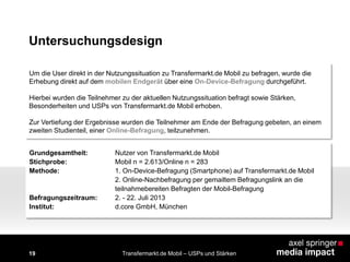 Um die User direkt in der Nutzungssituation zu Transfermarkt.de Mobil zu befragen, wurde die
Erhebung direkt auf dem mobilen Endgerät über eine On-Device-Befragung durchgeführt.
Hierbei wurden die Teilnehmer zu der aktuellen Nutzungssituation befragt sowie Stärken,
Besonderheiten und USPs von Transfermarkt.de Mobil erhoben.
Zur Vertiefung der Ergebnisse wurden die Teilnehmer am Ende der Befragung gebeten, an einem
zweiten Studienteil, einer Online-Befragung, teilzunehmen.
19 Transfermarkt.de Mobil – USPs und Stärken
Grundgesamtheit: Nutzer von Transfermarkt.de Mobil
Stichprobe: Mobil n = 2.613/Online n = 283
Methode: 1. On-Device-Befragung (Smartphone) auf Transfermarkt.de Mobil
2. Online-Nachbefragung per gemailtem Befragungslink an die
teilnahmebereiten Befragten der Mobil-Befragung
Befragungszeitraum: 2. - 22. Juli 2013
Institut: d.core GmbH, München
Untersuchungsdesign
 