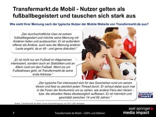 7
Transfermarkt.de Mobil - Nutzer gelten als
fußballbegeistert und tauschen sich stark aus
Transfermarkt.de Mobil - USPs und Stärken
„Der durchschnittliche User ist extrem
fußballbegeistert und möchte seine Meinung mit
Anderen teilen und austauschen. Er ist außerdem
offener als Andere, auch was die Meinung anderer
Leute angeht, da er oft - und gerne diskutiert.“
„Er ist nicht nur am Fußball im Allgemeinen
interessiert, sondern auch an Statistiken und an
Allem rund um den Fußball. Wenn es um
Fußballnews geht, ist Transfermarkt.de seine
erste Adresse.“
„Der typische Fan interessiert sich für das Geschehen rund um seinen
Verein und liest so ziemlich jeden Thread durch. Er schaut dabei auch mal
in die Foren der Konkurrenz um zu sehen, wie andere Fans den Verein -
bzw. die aktuellen News diesbezüglich auffassen. Er ist männlich und
geschätzt zwischen 14 und 59 Jahren.“
Wie sieht Ihrer Meinung nach der typische Nutzer der Mobile Website von Transfermarkt.de aus?
Quelle: Transfermarkt.de Mobil Online Nutzerbefragung Juli 2013 (283 Befragte)
 
