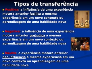 Tipos de transferência
 Positiva: a influência de uma experiência
motora anterior facilita a mesma
experiência em um novo contexto ou
aprendizagem de uma habilidade nova
 Negativa: a influência de uma experiência
motora anterior prejudica a mesma
experiência em um novo contexto ou
aprendizagem de uma habilidade nova
 Neutra: a experiência motora anterior
não influencia a mesma experiência em um
novo contexto ou aprendizagem de uma
habilidade nova
 