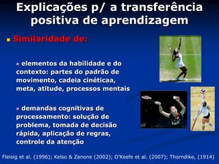 Explicações p/ a transferência
positiva de aprendizagem
 Similaridade de:
 elementos da habilidade e do
contexto: partes do padrão de
movimento, cadeia cinéticaa,
meta, atitude, processos mentais
 demandas cognitivas de
processamento: solução de
problema, tomada de decisão
rápida, aplicação de regras,
controle da atenção
Fleisig et al. (1996); Kelso & Zanone (2002); O’Keefe et al. (2007); Thorndike, (1914)
 