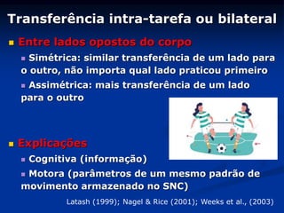 Transferência intra-tarefa ou bilateral
 Entre lados opostos do corpo
 Simétrica: similar transferência de um lado para
o outro, não importa qual lado praticou primeiro
 Assimétrica: mais transferência de um lado
para o outro
 Explicações
 Cognitiva (informação)
 Motora (parâmetros de um mesmo padrão de
movimento armazenado no SNC)
Latash (1999); Nagel & Rice (2001); Weeks et al., (2003)
 
