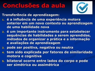 Conclusões da aula
Transferência de aprendizagem:
1. é a influência de uma experiência motora
anterior em um novo contexto ou aprendizagem
de uma habilidade nova
2. é um importante instrumento para estabelecer
sequências de habilidades a serem aprendidas,
métodos de organizar a prática e a informação
e avaliações de aprendizagem
3. pode ser positiva, negativa ou neutra
4. tem sido explicada por fatores de similaridade
motora e cognitiva
5. bilateral ocorre entre lados do corpo e pode
ser simétrica ou assimétrica
 