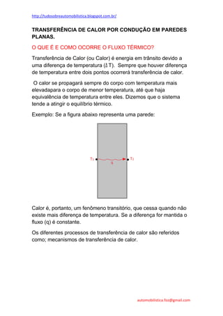 http://tudosobreautomobilistica.blogspot.com.br/


TRANSFERÊNCIA DE CALOR POR CONDUÇÃO EM PAREDES
PLANAS.

O QUE É E COMO OCORRE O FLUXO TÉRMICO?

Transferência de Calor (ou Calor) é energia em trânsito devido a
uma diferença de temperatura (Δ T). Sempre que houver diferença
de temperatura entre dois pontos ocorrerá transferência de calor.

 O calor se propagará sempre do corpo com temperatura mais
elevadapara o corpo de menor temperatura, até que haja
equivalência de temperatura entre eles. Dizemos que o sistema
tende a atingir o equilíbrio térmico.

Exemplo: Se a figura abaixo representa uma parede:




Calor é, portanto, um fenômeno transitório, que cessa quando não
existe mais diferença de temperatura. Se a diferença for mantida o
fluxo (q) é constante.

Os diferentes processos de transferência de calor são referidos
como; mecanismos de transferência de calor.




                                                   automobilistica.foz@gmail.com
 