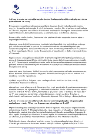 LAERTE                   J.       SILVA
                                    TRADUTOR JURAMENTADO E INTERPRETE COMERCIAL
                                            h ttp : // w ww . lj st r ad uc oe s .c o m



1. Como proceder para revalidar estudos de nível fundamental e médio realizados no exterior
(concluídos ou em curso) ?

Existem processos diferenciados para a revalidação de estudo dos níveis fundamental, médio e
superior. A revalidação de estudos de nível fundamental e médio é feita pelas Secretarias Estaduais
de Educação, enquanto a revalidação de estudos de nível superior é feita pelas instituições de ensino
superior brasileiras. Em nenhum dos casos, há interferência do Ministério da Educação.

Para revalidar estudos de nível fundamental e/ou médio realizados no exterior, deve-se adotar o
seguinte procedimento:

a) estar de posse do histórico escolar ou boletim (original) expedido pela instituição de ensino do
país onde foram realizados os estudos, devidamente autenticado e reconhecido pelo órgão
educacional competente. Tal documento deve ser, ainda, autenticado pela Embaixada ou Consulado
do Brasil naquele país. Devem constar do documento, principalmente, os dados referentes à última
série cursada;

b) providenciar a tradução desse documento, de preferência por tradutor público juramentado, ou
escola de língua estrangeira idônea, cujo tradutor tenha o curso de Letras, com diploma registrado
no MEC. Nem sempre é necessário apresentar tradução juramentada dos documentos em espanhol;
portanto, aconselha-se confirmar junto à Secretaria de Educação do Estado sobre a necessidade da
tradução nesses casos;

c) estar de posse, igualmente, do histórico escolar relativo aos estudos realizados anteriormente no
Brasil. Reunidos esses documentos, dirigir-se à Secretaria de Educação do Estado onde irá fixar
residência e solicitar equivalência;

d) obtida a equivalência, dirigir-se a uma escola para fazer a matrícula (se for o caso de
continuidade de estudos no Brasil);

e) em alguns casos, a Secretaria de Educação poderá exigir a realização de estudos complementares,
tendo em vista que, em alguns países, o currículo e o calendário escolar variam em relação àqueles
adotados no Brasil. Por esse motivo, recomenda-se que, caso o aluno se matricule em escola de 1°
ou 2°° grau no exterior que permita a seleção de matérias a cursar, não deixe de incluir as
disciplinas do núcleo comum brasileiro: Matemática, Química, Física, Biologia e Educação Física.

2. Como proceder para revalidar estudos de nível superior (graduação e pós-graduação)
realizados no exterior ? E no caso de cursos que não existam no Brasil ?

O procedimento para a revalidação de estudos de nível superior é bem parecido ao procedimento
anteriormente descrito. A diferença fundamental é que, enquanto a revalidação de estudos de nível
fundamental e médio é feita pelas Secretarias Estaduais de Educação, a revalidação de estudos de
nível supeior é feita pela por instituição de ensino supeior devidamente reconhecida pelo Ministério
da Educação, a qual ofereça curso semelhante àquele cursado pelo estudante no exterior.

No âmbito do sistema educacional brasileiro, o tema é regulamentado pelo Artigo 48 da Lei n°
9394/96, que estabelece as diretrizes e bases da educação nacional, e pela Resolução n° 3/85 do

                R. Maria Cândida de Jesus, 485/402 - Belo Horizonte - 31.330-460
                   E-mail: juramentado@ljstraducoes.com / ljstrans@gmail.com
                                 F: (31) 3498-6020 / 9992-8118
 