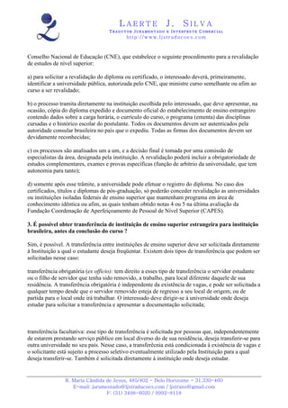 LAERTE                  J.       SILVA
                                   TRADUTOR JURAMENTADO E INTERPRETE COMERCIAL
                                           h ttp : // w ww . lj st r ad uc oe s .c o m



Conselho Nacional de Educação (CNE), que estabelece o seguinte procedimento para a revalidação
de estudos de nível superior:

a) para solicitar a revalidação do diploma ou certificado, o interessado deverá, primeiramente,
identificar a universidade pública, autorizada pelo CNE, que ministre curso semelhante ou afim ao
curso a ser revalidado;

b) o processo tramita diretamente na instituição escolhida pelo interessado, que deve apresentar, na
ocasião, cópia do diploma expedido e documento oficial do estabelecimento de ensino estrangeiro
contendo dados sobre a carga horária, o currículo do curso, o programa (ementa) das disciplinas
cursadas e o histórico escolar do postulante. Todos os documentos devem ser autenticados pela
autoridade consular brasileira no país que o expediu. Todas as firmas dos documentos devem ser
devidamente reconhecidas;

c) os processos são analisados um a um, e a decisão final é tomada por uma comissão de
especialistas da área, designada pela instituição. A revalidação poderá incluir a obrigatoriedade de
estudos complementares, exames e provas específicas (função de arbítrio da universidade, que tem
autonomia para tanto);

d) somente após esse trâmite, a universidade pode efetuar o registro do diploma. No caso dos
certificados, títulos e diplomas de pós-graduação, só poderão conceder revalidação as universidades
ou instituições isoladas federais de ensino superior que mantenham programa em área de
conhecimento idêntica ou afim, as quais tenham obtido notas 4 ou 5 na última avaliação da
Fundação Coordenação de Aperfeiçoamento de Pessoal de Nível Superior (CAPES).

3. É possível obter transferência de instituição de ensino superior estrangeira para instituição
brasileira, antes da conclusão do curso ?

Sim, é possível. A transferência entre instituições de ensino superior deve ser solicitada diretamente
à Instituição a qual o estudante deseja freqüentar. Existem dois tipos de transferência que podem ser
solicitadas nesse caso:

transferência obrigatória (ex officio): tem direito a esses tipo de transferência o servidor estudante
ou o filho de servidor que tenha sido removido, a trabalho, para local diferente daquele de sua
residência. A transferência obrigatória é independente da existência de vagas, e pode ser solicitada a
qualquer tempo desde que o servidor removido esteja de regresso a seu local de origem, ou de
partida para o local onde irá trabalhar. O interessado deve dirigir-se à universidade onde deseja
estudar para solicitar a transferência e apresentar a documentação solicitada;



transferência facultativa: esse tipo de transferência é solicitada por pessoas que, independentemente
de estarem prestando serviço público em local diverso do de sua residência, deseja transferir-se para
outra universidade no seu país. Nesse caso, a transferêcnia está condicionada à existência de vagas e
o solicitante está sujeito a processo seletivo eventualmente utilizado pela Instituição para a qual
deseja transferir-se. Também é solicitada diretamente à instituição onde deseja estudar.


                R. Maria Cândida de Jesus, 485/402 - Belo Horizonte - 31.330-460
                   E-mail: juramentado@ljstraducoes.com / ljstrans@gmail.com
                                 F: (31) 3498-6020 / 9992-8118
 