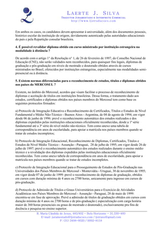 LAERTE                  J.       SILVA
                                   TRADUTOR JURAMENTADO E INTERPRETE COMERCIAL
                                          h ttp : // w ww . lj st r ad uc oe s .c o m



Em ambos os casos, os candidatos devem apresentar à universidade, além dos documentos pessoais,
histórico escolar da instituição de origem, devidamente autenticado pelas autoridades educacionais
do país e pela Repartição consular brasileira.

4. É possível revalidar diploma obtido em curso ministrado por instituição estrangeira na
modalidade à distância ?

De acordo com o artigo 1° da Resolução n° 1, de 26 de fevereiro de 1997, do Conselho Nacional de
Educação (CNE), não serão validados nem reconhecidos, para quaisquer fins legais, diplomas de
graduação e pós-graduação em níveis de mestrado e doutorado obtidos através de cursos
ministrados no Brasil, oferecidos por instituições estrangeiras, especialmente nas modalidades semi-
presencial ou à distância.

5. Existem normas diferenciadas para o reconhecimento de estudos, títulos e diplomas obtidos
nos países do MERCOSUL ?

Existem, no âmbito do Mercosul, acordos que visam facilitar o processo de reconhecimento de
diplomas e aceitação de títulos em instituições brasileiras. Dessa forma, o tratamento dado aos
estudos, certificados e diplomas obtidos nos países membros do Mercosul tem como base os
seguintes protocolos firmados:

a) Protocolo de Integração Educativa e Reconhecimento de Certificados, Títulos e Estudos de Nível
Fundamental e Médio Não-Técnico - Buenos Aires - Argentina, de 04 de agosto de 1994; em vigor
desde 06 de junho de 1996: prevê o reconhecimento automático dos estudos realizados e dos
diplomas expedidos pelas instituições educacionais oficialmente reconhecidas, desde a 1ª série
fundamental até a 3ª série do nível médio não-técnico. Tem como anexo uma tabela de
correspondência em anos de escolaridade, para apoiar a matrícula nos países membros quando se
tratar de estudos incompletos;

b) Protocolo de Integração Educacional, Reconhecimento de Diplomas, Certificados, Titulos e
Estudos de Nível Médio Técnico - Assunção - Paraguai, 28 de julho de 1995; em vigor desde 26 de
julho de 1997: prevê o reconhecimento automático dos estudos realizados durante o ensino médio
técnico e a revalidação dos diplomas expedidos pelas instituições educacionais oficialmente
reconhecidas. Tem como anexo tabela de correspondência em anos de escolaridade, para apoiar a
matrícula nos países membros quando se tratar de estudos incompletos.

c) Protocolo de Integração Educacional para o Prosseguimento de Estudos de Pós-Graduação nas
Universidades dos Países Membros do Mercosul - Montevidéu - Uruguai, 30 de novembro de 1995;
em vigor desde 07 de junho de 1999: prevê o reconhecimento de diplomas de graduação, obtidos
em cursos com duração mínima de 4 anos ou 2700 horas, unicamente para ingresso em cursos de
pós-graduação.

d) Protocolo de Admissão de Títulos e Graus Universitários para o Exercício de Atividades
Acadêmicas nos Países Membros do Mercosul - Assunção - Paraguai, 28 de maio de 1999:
encontra-se em fase de aprovação. Prevê a admissão de títulos de graduação obtidos em cursos com
duração mínima de 4 anos ou 2700 horas e de pós-graduação ( especialização com carga horária
maior de 360 horas presenciais ou graus de mestrado e doutorado), exclusivamente pra fins de
docência e pesquisa no ensino superior.
                R. Maria Cândida de Jesus, 485/402 - Belo Horizonte - 31.330-460
                   E-mail: juramentado@ljstraducoes.com / ljstrans@gmail.com
                                 F: (31) 3498-6020 / 9992-8118
 