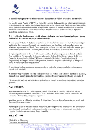 LAERTE                  J.       SILVA
                                   TRADUTOR JURAMENTADO E INTERPRETE COMERCIAL
                                           h ttp : // w ww . lj st r ad uc oe s .c o m



6. Como devem proceder os brasileiros que freqüentaram escolas brasileiras no exterior ?

De acordo com o Parecer n° 11/99, do Conselho Nacional de Educação, que estabelece normas para
o funcionamento de escolas brasileiras sediadas no exterior, aqueles que freqüentaram essas escolas,
desde que devidamente reconhecidas e organizadas segundo as normas estabelecidas no Parecer,
não necessitam submeter-se aos procedimentos de reclassificação ou revalidação de diplomas
quando de seu retorno ao Brasil.

7. A revalidação do diploma ou certificado de estudos de nível superior realizados no exterior
é suficiente para o exercício da profissão no Brasil ?

A simples revalidação do diploma ou certificado não é suficiente, mas é condição fundamental para
a obtenção do registro profissional, que é a autorização que habilita o profissional a exercer sua
atividade regularmente no Brasil. Sem este registro, veda-se o exercício da profissão, mesmo que o
profissional tenha em mãos a revalidação de estudos de nível superior realizados no exterior.

O registro profissional pode ser obtido junto à entidade de classe respectiva, no Estado onde irá
fixar residência. Por exemplo, Ordem dos Advogados do Brasil (OAB) para o curso de Direito;
Conselho Regional de Medicina (CRM) para o curso de Medicina; Conselho Regional de
Engenharia (CREA) para o curso de Engenharia; Conselho Regional de Psicologia (CRP) para o
curso de Psicologia; e assim por diante.

É importante lembrar, entretanto, que nem todas as profissões exigem o referido registro para o
exercício da profissão.

8. Como deve proceder o filho de brasileiros cujo pai ou mãe seja servidor público no exterior,
para efetuar transferência de instituição de ensino estrangeira para instituição brasileira ?

Ele tem direito a efetuar a transferência obrigatória ou ex-officio, conforme indicado no item a) da
questão 3.

NÃO ESQUEÇA:

Todos os documentos, tais como histórico escolar, certificado de diploma ou boletim original,
expedidos por instituições de ensino no exterior, devem ser autenticados junto à Embaixada ou
Consulado do Brasil no país que os expediu.

Verifique sempre se o Brasil é signatário de Acordo de Cooperação em Educação com o país onde
foram realizados os estudos.

Mesmo para os casos de transferência obrigatória, deve-se proceder à autenticação dos documentos
expedidos pela instituição de ensino do páis onde foram realizados os estudos pela autoridade
consular brasileira no país em que foram expedidas.

TIRA-DÚVIDAS

Ministério da Educação:
Assessoria Internacional:
                R. Maria Cândida de Jesus, 485/402 - Belo Horizonte - 31.330-460
                   E-mail: juramentado@ljstraducoes.com / ljstrans@gmail.com
                                 F: (31) 3498-6020 / 9992-8118
 