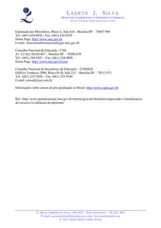 LAERTE                  J.       SILVA
                                  TRADUTOR JURAMENTADO E INTERPRETE COMERCIAL
                                          h ttp : // w ww . lj st r ad uc oe s .c o m



Esplanada dos Ministérios, Bloco L, Sala 824 - Brasília-DF – 70047-900
Tel.: (061) 410-8836 - Fax: (061) 410-9229
Home Page: http://www.mec.gov.br
E-mail: AssessoriaInternacional@gm.mec.gov.br

Conselho Nacional de Educação - CNE
Av. L2 Sul, SGAS 607 – Brasília-DF – 70200-670
Tel.: (061) 244-0387 – Fax: (061) 244-0890
Home Page: http://www.mec.gov.br/cne

Conselho Nacional de Secretários de Educação – CONSED
Edifício Venâncio 2000, Bloco B-50, Sala 212 – Brasília-DF – 70312-971
Tel.: (061) 225-9289 – Fax: (061) 225-9388
E-mail: consed@zaz.com.br

Informações sobre cursos de pós-graduação no Brasil: http://www.capes.gov.br


Ref.: http://www.portalconsular.mre.gov.br/retorno/guia-do-brasileiro-regressado-1/transferencia-
de-cursos-e-revalidacao-de-diplomas/




                R. Maria Cândida de Jesus, 485/402 - Belo Horizonte - 31.330-460
                   E-mail: juramentado@ljstraducoes.com / ljstrans@gmail.com
                                 F: (31) 3498-6020 / 9992-8118
 