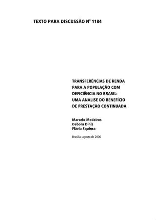 TEXTO PARA DISCUSSÃO N
o
1184
TRANSFERÊNCIAS DE RENDA
PARA A POPULAÇÃO COM
DEFICIÊNCIA NO BRASIL:
UMA ANÁLISE DO BENEFÍCIO
DE PRESTAÇÃO CONTINUADA
Marcelo Medeiros
Debora Diniz
Flávia Squinca
Brasília, agosto de 2006
 