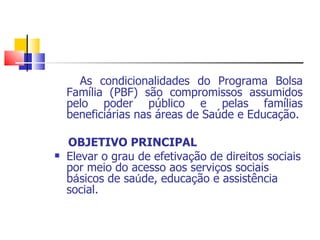 As condicionalidades do Programa Bolsa Família (PBF) são compromissos assumidos pelo poder público e pelas famílias beneficiárias nas áreas de Saúde e Educação. OBJETIVO PRINCIPAL Elevar o grau de efetiva ç ão de direitos sociais por meio do acesso aos servi ç os sociais b á sicos de sa ú de, educa ç ão e assistência social. 