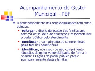 Acompanhamento do Gestor Municipal - PBF O acompanhamento das condicionalidades tem como objetivo: reforçar  o direito de acesso das famílias aos serviços de saúde e de educação e responsabilizar o poder público pelo atendimento monitorar  o cumprimento de compromissos pelas famílias beneficiárias identificar,  nos casos de não cumprimento, situações de maior vulnerabilidade, de forma a orientar as ações do poder público para o acompanhamento destas famílias 