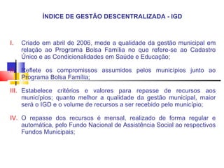 ÍNDICE DE GESTÃO DESCENTRALIZADA - IGD  Criado em abril de 2006, mede a qualidade da gestão municipal em relação ao Programa Bolsa Família no que refere-se ao Cadastro Único e as Condicionalidades em Saúde e Educação; Reflete os compromissos assumidos pelos municípios junto ao Programa Bolsa Família; Estabelece critérios e valores para repasse de recursos aos municípios; quanto melhor a qualidade da gestão municipal, maior será o IGD e o volume de recursos a ser recebido pelo município;  O repasse dos recursos é mensal, realizado de forma regular e automática, pelo Fundo Nacional de Assistência Social ao respectivos Fundos Municipais; 
