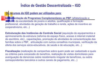 Índice de Gestão Descentralizada – IGD Os recursos do IGD podem ser utilizados para: Implementação de Programas Complementares ao PBF  (alfabetização e aumento da escolaridade de jovens e adultos, qualificação e formação profissional, atividades de geração de trabalho e renda, ações de incentivo ao cooperativismo, etc...) ‏ Estruturação das Instâncias de Controle Social  (aquisição de equipamentos e aprimoramento da estrutura (reforma do espaço físico, acesso á internet material de escritório, etc) , capacitações, promoção de atividades de conscientização das famílias sobre o PBF,  articulação com outros conselhos municipais, verificação da oferta dos serviços sócio-educativos, de saúde e de educação, etc...) ‏ Fiscalização  (realização de campanhas sobre quem pode ser cadastrado e quais os critérios para concessão do benefício, realização de visitas domiciliares para averiguação de denúncias sobre recebimento irregular de benefícios, ou sobre correspondentes bancários e outros canais de pagamento, etc...) ‏ 