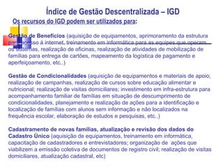 Índice de Gestão Descentralizada – IGD Os recursos do IGD podem ser utilizados para : Gestão de Benefícios  (aquisição de equipamentos, aprimoramento da estrutura para acesso á internet, treinamento em informática para as equipes que operam os sistemas, realização de oficinas, realização de atividades de mobilização de famílias para entrega de cartões, mapeamento da logística de pagamento e aperfeiçoamento, etc..) ‏ Gestão de Condicionalidades  (aquisição de equipamentos e materiais de apoio; realização de campanhas, realização de cursos sobre educação alimentar e nutricional; realização de visitas domiciliares; investimento em infra-estrutura para acompanhamento familiar de famílias em situação de descumprimento de condicionalidades, planejamento e realização de ações para a identificação e localização de famílias com alunos sem informação e não localizados na frequência escolar, elaboração de estudos e pesquisas, etc..) ‏ Cadastramento de novas famílias, atualização e revisão dos dados do Cadastro Único  (aquisição de equipamentos, treinamento em informática, capacitação de cadastradores e entrevistadores; organização de  ações que viabilizem a emissão coletiva de documentos de registro civil; realização de visitas domiciliares, atualização cadastral, etc) ‏ 