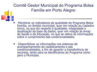 Comitê Gestor Municipal do Programa Bolsa Família em Porto Alegre: Monitorar os indicadores de qualidade do Programa Bolsa Família, no âmbito municipal, quer em relação ao Cadastro Único, no que diz respeito à qualidade, integridade e atualização da base de dados; quer em relação às áreas da Saúde e da Educação, no que se refere às informações sobre o cumprimento das condicionalidades. Disponibilizar as informações nos sistemas de acompanhamento do cadastramento e das condicionalidades, a fim de garantir a transferência de recursos, tanto para os beneficiários do Programa como para o Município. 