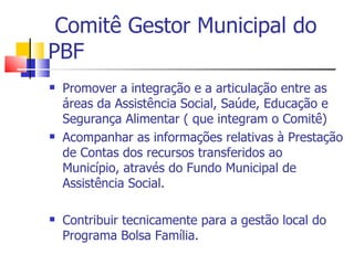 Comitê Gestor Municipal do PBF Promover a integração e a articulação entre as áreas da Assistência Social, Saúde, Educação e Segurança Alimentar ( que integram o Comitê) Acompanhar as informações relativas à Prestação de Contas dos recursos transferidos ao Município, através do Fundo Municipal de Assistência Social. Contribuir tecnicamente para a gestão local do Programa Bolsa Família. 