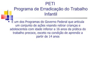 PETI  Programa de Erradicação do Trabalho Infantil É um dos Programas do Governo Federal que articula um conjunto de ações visando retirar crianças e adolescentes com idade inferior a 16 anos da prática do trabalho precoce, exceto na condição de aprendiz a partir de 14 anos 