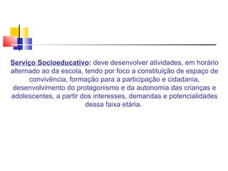 Serviço Socioeducativo :  deve desenvolver atividades, em horário alternado ao da escola, tendo por foco a constituição de espaço de convivência, formação para a participação e cidadania, desenvolvimento do protagonismo e da autonomia das crianças e adolescentes, a partir dos interesses, demandas e potencialidades dessa faixa etária.  
