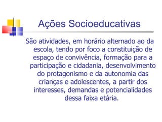 Ações Socioeducativas São atividades, em horário alternado ao da escola, tendo por foco a constituição de espaço de convivência, formação para a participação e cidadania, desenvolvimento do protagonismo e da autonomia das crianças e adolescentes, a partir dos interesses, demandas e potencialidades dessa faixa etária.  