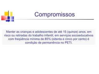 Compromissos Manter as crianças e adolescentes de até 15 (quinze) anos, em risco ou retiradas do trabalho infantil, em serviços socioeducativos com freqüência mínima de 85% (oitenta e cinco por cento) é condição de permanência no PETI. 