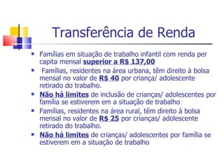 Transferência de Renda Famílias em situação de trabalho infantil com renda per capita mensal  superior a R$ 137,00   Famílias, residentes na área urbana, têm direito à bolsa mensal no valor de  R$ 40  por criança/ adolescente retirado do trabalho. Não há limites  de inclusão de crianças/ adolescentes por família se estiverem em a situação de trabalho Famílias, residentes na área rural, têm direito à bolsa mensal no valor de  R$ 25  por crianças/ adolescente retirado do trabalho. Não há limites  de crianças/ adolescentes por família se estiverem em a situação de trabalho 