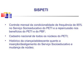 Controle mensal da condicionalidade de frequência de 85% no Serviço Socioeducativo do PETI e a repercussão nos benefícios do PETI e do PBF; Cadastro nacional de todos os núcleos do PETI; Histórico da criança/adolescente quanto a inserção/desligamento do Serviço Socioeducativo e mudança de núcleo; SISPETI  