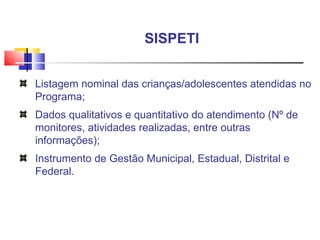 Listagem nominal das crianças/adolescentes atendidas no Programa; Dados qualitativos e quantitativo do atendimento (Nº de monitores, atividades realizadas, entre outras informações);  Instrumento de Gestão Municipal, Estadual, Distrital e Federal. SISPETI  