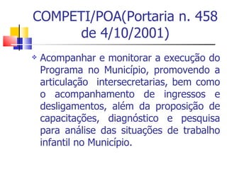 COMPETI/POA(Portaria n. 458 de 4/10/2001) Acompanhar e monitorar a execução do Programa no Município, promovendo a articulação  intersecretarias, bem como o acompanhamento de ingressos e desligamentos, além da proposição de capacitações, diagnóstico e pesquisa para análise das situações de trabalho infantil no Município.  