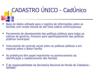 CADASTRO ÚNICO - CadÚnico Base de dados utilizada para o registro de informações sobre as famílias com renda mensal de até meio salário mínimo/pessoa Ferramenta de planejamento das políticas públicas para todas as esferas de governo, inclusive para aperfeiçoamento das políticas públicas municipais Instrumento de controle social sobre as políticas públicas e em especial sobre o Bolsa Família As prefeituras têm papel importante no aprimoramento da identificação e cadastramento das famílias É de responsabilidade da Secretaria Nacional de Renda de Cidadania - SENARC 