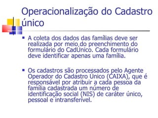 Operacionalização do Cadastro único A coleta dos dados das famílias deve ser realizada por meio do preenchimento do formulário do CadÚnico. Cada formulário deve identificar apenas uma família. Os cadastros são processados pelo Agente Operador do Cadastro Único (CAIXA), que é responsável por atribuir a cada pessoa da família cadastrada um número de identificação social (NIS) de caráter único, pessoal e intransferível. 