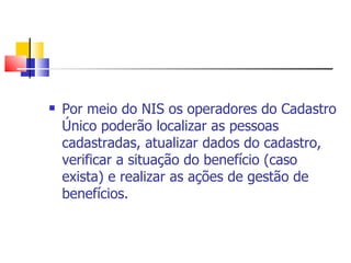 Por meio do NIS os operadores do Cadastro Único poderão localizar as pessoas cadastradas, atualizar dados do cadastro, verificar a situação do benefício (caso exista) e realizar as ações de gestão de benefícios.  
