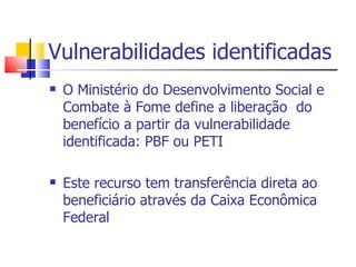 Vulnerabilidades identificadas O Ministério do Desenvolvimento Social e Combate à Fome define a liberação  do benefício a partir da vulnerabilidade identificada: PBF ou PETI Este recurso tem transferência direta ao beneficiário através da Caixa Econômica Federal 