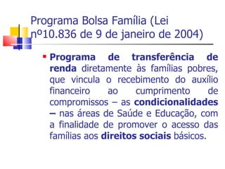 Programa Bolsa Família (Lei nº10.836 de 9 de janeiro de 2004) Programa de transferência de renda  diretamente às famílias pobres, que vincula o recebimento do auxílio financeiro ao cumprimento de compromissos – as  condicionalidades –  nas áreas de Saúde e Educação, com a finalidade de promover o acesso das famílias aos  direitos sociais  básicos. 