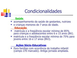 Condicionalidades Saúde   acompanhamento da saúde de gestantes, nutrizes e crianças menores de 7 anos de idade.  Educação   matrícula e a freqüência escolar mínima de 85% para crianças e adolescentes entre 6 e 15 anos (BV). matrícula e a freqüência escolar mínima de 75% para jovens entre 16 e 17 anos (BVJ). Ações Sócio-Educativas Para famílias com ocorrência de trabalho infantil (campo 270 marcado). Antiga jornada ampliada.   