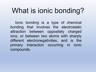 What is ionic bonding?
Ionic bonding is a type of chemical
bonding that involves the electrostatic
attraction between oppositely charged
ions, or between two atoms with sharply
different electronegativities, and is the
primary interaction occurring in ionic
compounds.
 