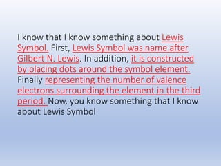 I know that I know something about Lewis
Symbol. First, Lewis Symbol was name after
Gilbert N. Lewis. In addition, it is constructed
by placing dots around the symbol element.
Finally representing the number of valence
electrons surrounding the element in the third
period. Now, you know something that I know
about Lewis Symbol
 