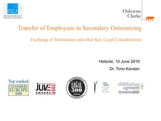 Transfer of Employees in Secondary Outsourcing
    Exchange of Information and other Key Legal Considerations



                                       Helsinki, 10 June 2010
                                             Dr. Timo Karsten
 