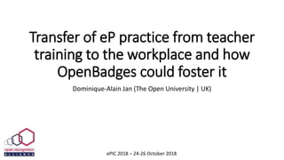 Transfer of eP practice from teacher
training to the workplace and how
OpenBadges could foster it
Dominique-Alain Jan (The Open University | UK)
ePIC 2018 – 24-26 October 2018
 