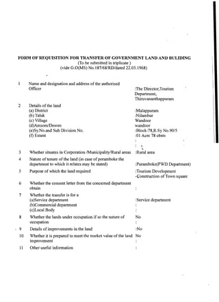 FORM OF REQUISITION FOR TRANSFEROF GOVERNMENTLAND AND BULIDING
(To be submitted in triplicate )
(vide G.O(MS) No.187/68/RD/dated 22.03.1968)
1 Name and designation and address of the authorised
Officer :The ~irector,~ourism
Department,
Thiruvananthappuram
2 Details of the land
(a) District
(b) Taluk
(c) Village
(d)Amsom/Desom
(e)Sy.No.and Sub Division No.
(f) Extent
:Malappuram
:Nilambur
Wandoor
wandoor
:Block:78,R.Sy No.90/5
:01 Acre 78 cents
: b

3 Whether situates in Corporation /Municipality/Rural areas :Rural area
4 Nature of tenure of the land (in case of poramboke the
department to which it relates may be stated) :Puramboke(PWD Department)
5 Purpose of which the land required :Tourism Development
-Construction of Town square
6 Whether the consent letter from the concerned department
obtain
7 Whether the transfer is for a
(a)Service department
(b)Cornmercial department
(c)Local Body
:Service department
8 Whether the lands under occupation if so the nature of No
occupation
. 9 Details of improvements in the land :No
10 Whether it is prepared to meet the market value of the land No
improvement
11 Other useful information
 