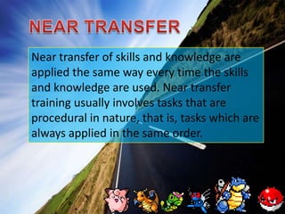 NEAR TRANSFERNear transfer of skills and knowledge are applied the same way every time the skills and knowledge are used. Near transfer training usually involves tasks that are procedural in nature, that is, tasks which are always applied in the same order. 