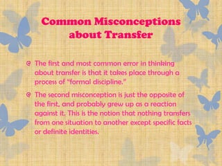 Common Misconceptions
     about Transfer

The first and most common error in thinking
about transfer is that it takes place through a
process of “formal discipline.”
The second misconception is just the opposite of
the first, and probably grew up as a reaction
against it. This is the notion that nothing transfers
from one situation to another except specific facts
or definite identities.
 