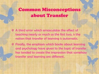 Common Misconceptions
     about Transfer

A third error which emasculates the effect of
teaching nearly as much as the first two, is the
notion that transfer of learning is automatic.
Finally, the emphasis which books about learning
and psychology have given to the topic of transfer
has tended to create the impression that somehow
transfer and learning are different.
 