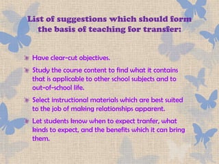 List of suggestions which should form
  the basis of teaching for transfer:


 Have clear-cut objectives.
 Study the course content to find what it contains
 that is applicable to other school subjects and to
 out-of-school life.
 Select instructional materials which are best suited
 to the job of making relationships apparent.
 Let students know when to expect tranfer, what
 kinds to expect, and the benefits which it can bring
 them.
 