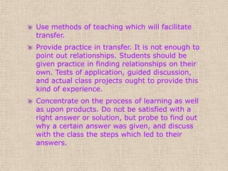 Use methods of teaching which will facilitate
transfer.
Provide practice in transfer. It is not enough to
point out relationships. Students should be
given practice in finding relationships on their
own. Tests of application, guided discussion,
and actual class projects ought to provide this
kind of experience.
Concentrate on the process of learning as well
as upon products. Do not be satisfied with a
right answer or solution, but probe to find out
why a certain answer was given, and discuss
with the class the steps which led to their
answers.
 