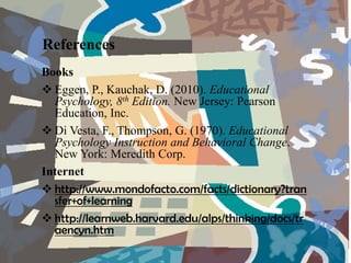 References
Books
 Eggen, P., Kauchak, D. (2010). Educational
  Psychology, 8th Edition. New Jersey: Pearson
  Education, Inc.
 Di Vesta, F., Thompson, G. (1970). Educational
  Psychology Instruction and Behavioral Change.
  New York: Meredith Corp.
Internet
 http://www.mondofacto.com/facts/dictionary?tran
  sfer+of+learning
 http://learnweb.harvard.edu/alps/thinking/docs/tr
  aencyn.htm
 