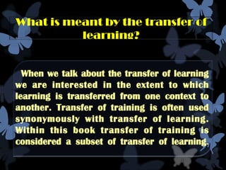 What is meant by the transfer of
          learning?


  When we talk about the transfer of learning
we are interested in the extent to which
learning is transferred from one context to
another. Transfer of training is often used
synonymously with transfer of learning.
Within this book transfer of training is
considered a subset of transfer of learning.
 